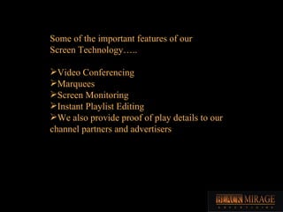 Some of the important features of our  Screen Technology….. Video Conferencing Marquees Screen Monitoring Instant Playlist Editing We also provide proof of play details to our channel partners and advertisers 