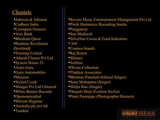 Johnson & Johnson Cadbury India Crompton Greaves Axis Bank Rhodium Quest Runtime Revolution (Scotland) Training Central Adarsh Classes Pvt Ltd System House 33 Astro Guru Guru Automobiles Maxima Xylem Creek Shingar Pvt Ltd Ultraseal White Banner Records Opensourcedeal Shivam Hygiene Australia ply pvt ltd Tandem Sevenz Music Entertainment Management Pvt Ltd Pinch Harmonics Recording Studio Purggatory Sun Meditech Silverline Cocoa & Food Industries 360 Cosmos brands Raj Resort Shinare Softline Divine Collection Thakkar Associates Bhimrao Panchale (Ghazal Singer) Sona Mohapatra (Singer) Shilpa Rao (Singer) Deepali Mirji (Fashion Stylist) Punit Paranjape (Photographer Reuters) Clientele 