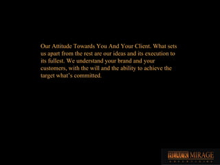 Our Attitude Towards You And Your Client. What sets us apart from the rest are our ideas and its execution to its fullest. We understand your brand and your customers, with the will and the ability to achieve the target what’s committed .  