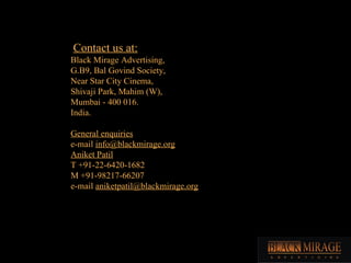 Contact us at: Black Mirage Advertising, G.B9, Bal Govind Society, Near Star City Cinema, Shivaji Park, Mahim (W), Mumbai - 400 016. India. General enquiries e-mail  [email_address] Aniket Patil T +91-22-6420-1682 M +91-98217-66207 e-mail  [email_address] 