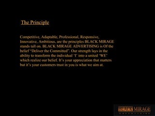 The Principle Competitive, Adaptable, Professional, Responsive, Innovative, Ambitious, are the principles BLACK MIRAGE stands tall on. BLACK MIRAGE ADVERTISING is Of the belief “Deliver the Committed”. Our strength lays in the ability to transform the individual ‘I’ into a united ‘WE’ which realize our belief. It’s your appreciation that matters but it’s your customers trust in you is what we aim at.  