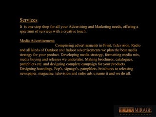 Services It  is one stop shop for all your Advertising and Marketing needs, offering a spectrum of services with a creative touch. Media Advertisement: Comprising advertisements in Print, Television, Radio and all kinds of Outdoor and Indoor advertisements we plan the best media strategy for your product. Developing media strategy, formatting media mix, media buying and releases we undertake. Making brochures, catalogues, pamphlets etc. and designing complete campaign for your products. Designing hoardings, Pop's, signage's, pamphlets, brochures to releasing newspaper, magazine, television and radio ads u name it and we do all.  