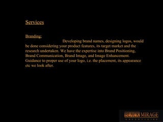 Branding: Developing brand names, designing logos, would be done considering your product features, its target market and the research undertaken. We have the expertise into Brand Positioning, Brand Communication, Brand Image, and Image Enhancement. Guidance to proper use of your logo, i.e. the placement, its appearance etc we look after. Services 