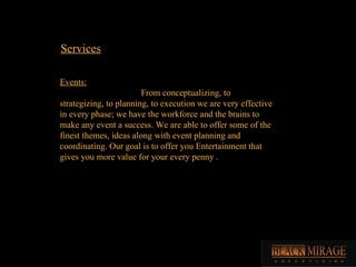 Services Events: From conceptualizing, to strategizing, to planning, to execution we are very effective in every phase; we have the workforce and the brains to make any event a success. We are able to offer some of the finest themes, ideas along with event planning and coordinating. Our goal is to offer you Entertainment that gives you more value for your every penny .  
