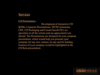 Services CD Presentation : Development of interactive CD ROMs, Corporate Presentations, 2D/3D Animation, CBT, CD Packaging and Custom based CD’s we specialize in all the criteria and are appreciated even abroad. The Presentations are designed for your company presentation, which would help you promote your company for any new venture, tie-ups and for funding. Features of your company would be highlighted in the CD Rom presentation.  