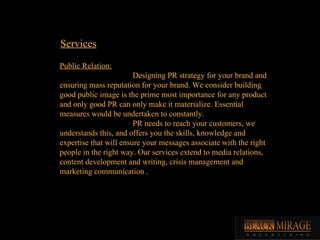 Services Public Relation: Designing PR strategy for your brand and ensuring mass reputation for your brand. We consider building good public image is the prime most importance for any product and only good PR can only make it materialize. Essential measures would be undertaken to constantly. PR needs to reach your customers, we understands this, and offers you the skills, knowledge and expertise that will ensure your messages associate with the right people in the right way. Our services extend to media relations, content development and writing, crisis management and marketing communication .  