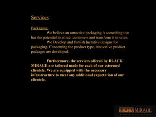 Services Packaging: We believe an attractive packaging is something that has the potential to attract customers and transform it to sales. We Develop and furnish lucrative designs for packaging. Concerning the product type, innovative product packages are developed. Furthermore, the services offered by BLACK MIRAGE are tailored made for each of our esteemed clientele. We are equipped with the necessary infrastructure to meet any additional expectation of our clientele. 