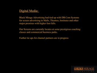 Digital Media:  Black Mirage Advertising had tied up with DB Com Systems for screen advertising in Malls, Theatres, Instit...