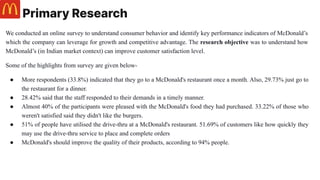 Primary Research
We conducted an online survey to understand consumer behavior and identify key performance indicators of McDonald’s
which the company can leverage for growth and competitive advantage. The research objective was to understand how
McDonald’s (in Indian market context) can improve customer satisfaction level.
Some of the highlights from survey are given below-
● More respondents (33.8%) indicated that they go to a McDonald's restaurant once a month. Also, 29.73% just go to
the restaurant for a dinner.
● 28.42% said that the staff responded to their demands in a timely manner.
● Almost 40% of the participants were pleased with the McDonald's food they had purchased. 33.22% of those who
weren't satisfied said they didn't like the burgers.
● 51% of people have utilised the drive-thru at a McDonald's restaurant. 51.69% of customers like how quickly they
may use the drive-thru service to place and complete orders
● McDonald's should improve the quality of their products, according to 94% people.
 