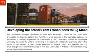 Developing the brand: From Franchisees to Big Macs
Kroc established stringent guidelines for how each McDonald's should be run, from meal
preparation to cleaning, realising that franchisees were essential to the business's success. He
established a training programme for franchisees in 1961, afterwards known as Hamburger
University, to assure the uniform functioning of the stores. In addition, he eventually altered the
layout of the eateries, adding counter personnel to accept orders, and opening the first
drive-through window for the franchise in 1975 at a McDonald's in Arizona—a feature that quickly
spread throughout the industry.
 