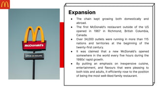Expansion
● The chain kept growing both domestically and
abroad.
● The first McDonald's restaurant outside of the US
opened in 1967 in Richmond, British Columbia,
Canada.
● Over 34,000 outlets were running in more than 115
nations and territories at the beginning of the
twenty-first century.
● It was claimed that a new McDonald's opened
somewhere in the world every five hours during the
1990s' rapid growth.
● By putting an emphasis on inexpensive cuisine,
entertainment, and flavours that were pleasing to
both kids and adults, it efficiently rose to the position
of being the most well-liked family restaurant.
 