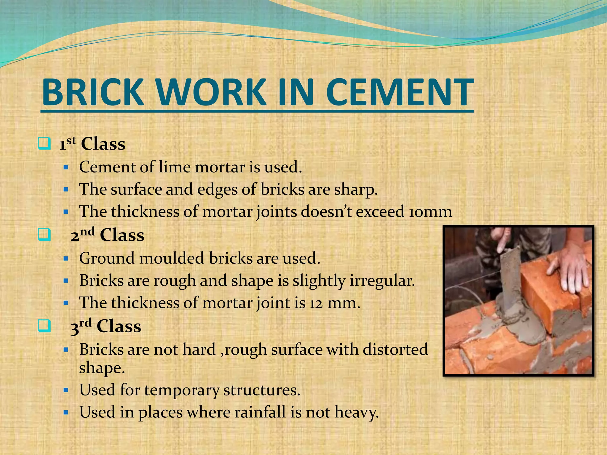 BRICK WORK IN CEMENT
 1st Class
 Cement of lime mortar is used.
 The surface and edges of bricks are sharp.
 The thickness of mortar joints doesn’t exceed 10mm
 2nd Class
 Ground moulded bricks are used.
 Bricks are rough and shape is slightly irregular.
 The thickness of mortar joint is 12 mm.
 3rd Class
 Bricks are not hard ,rough surface with distorted
shape.
 Used for temporary structures.
 Used in places where rainfall is not heavy.
 
