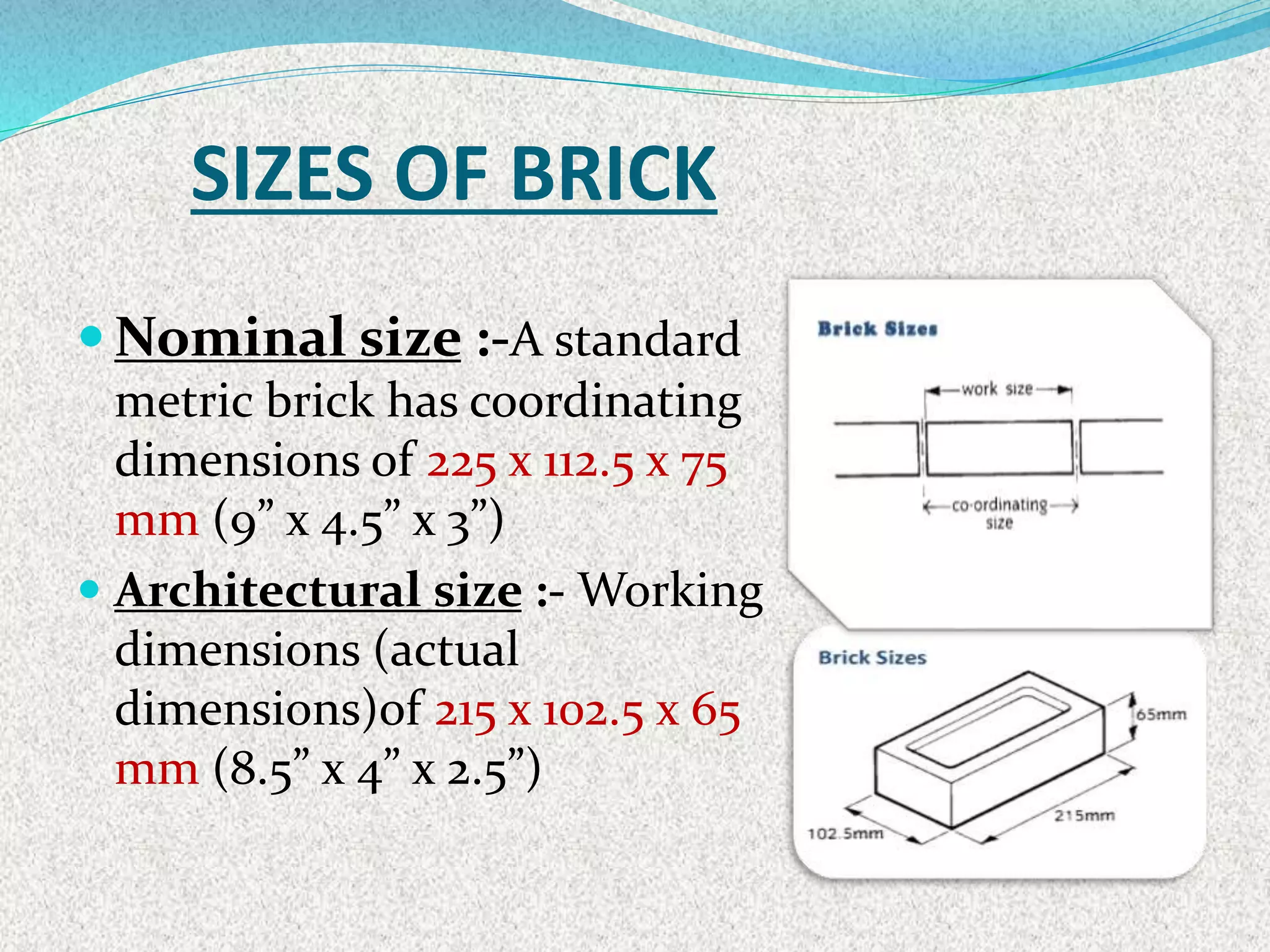 SIZES OF BRICK
 Nominal size :-A standard
metric brick has coordinating
dimensions of 225 x 112.5 x 75
mm (9” x 4.5” x 3”)
 Architectural size :- Working
dimensions (actual
dimensions)of 215 x 102.5 x 65
mm (8.5” x 4” x 2.5”)
 