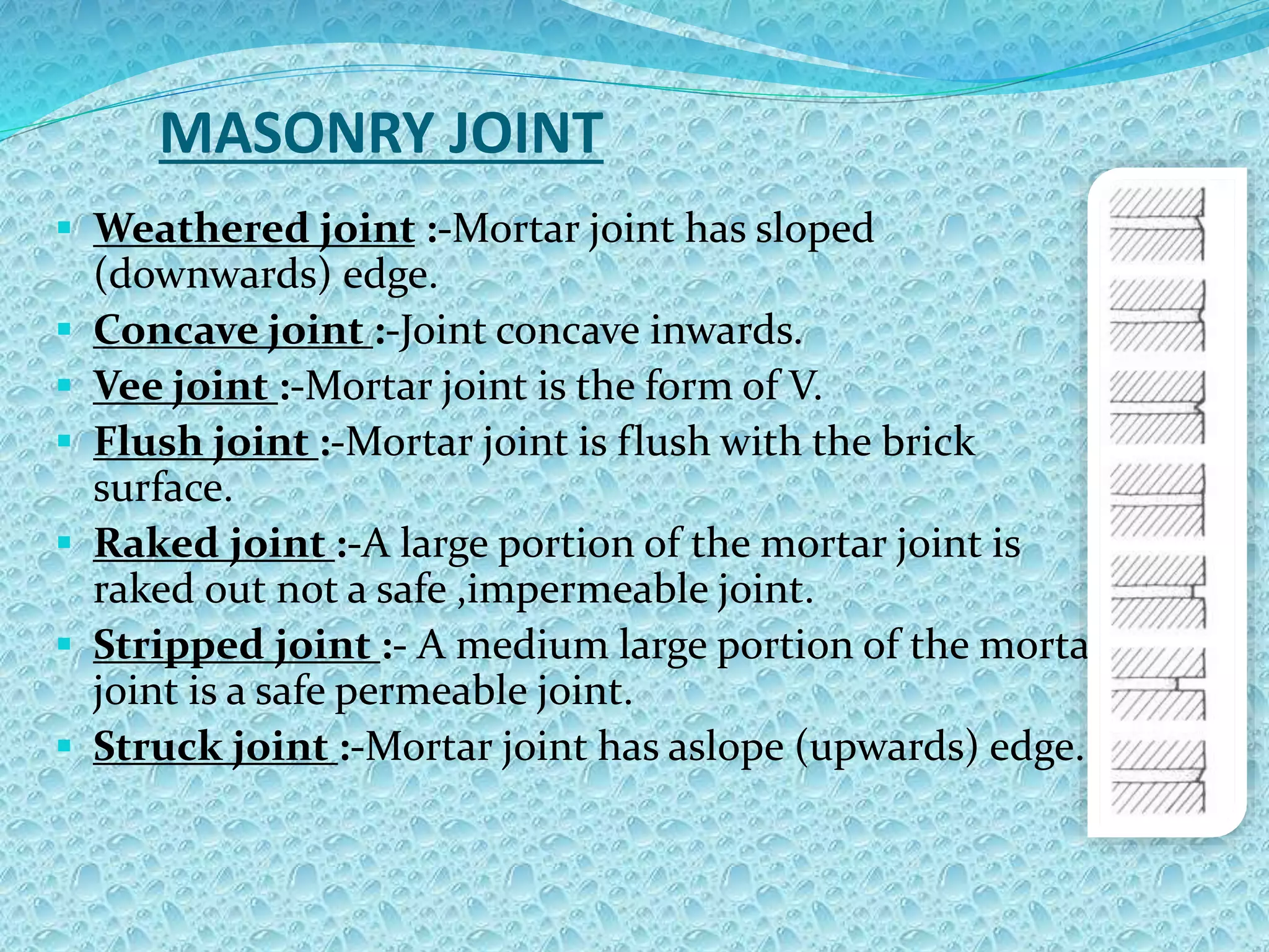 MASONRY JOINT
 Weathered joint :-Mortar joint has sloped
(downwards) edge.
 Concave joint :-Joint concave inwards.
 Vee joint :-Mortar joint is the form of V.
 Flush joint :-Mortar joint is flush with the brick
surface.
 Raked joint :-A large portion of the mortar joint is
raked out not a safe ,impermeable joint.
 Stripped joint :- A medium large portion of the mortar
joint is a safe permeable joint.
 Struck joint :-Mortar joint has aslope (upwards) edge.
 