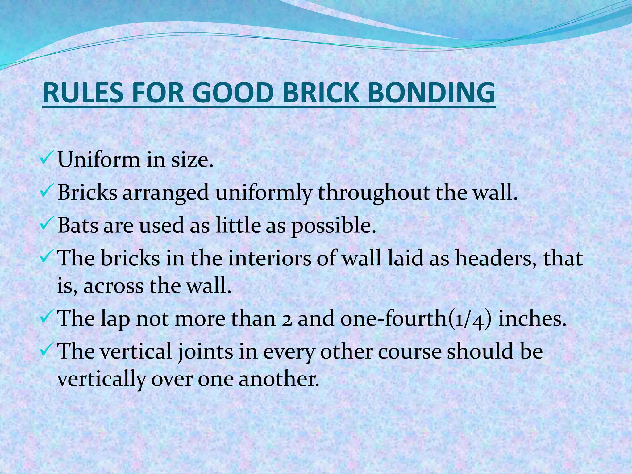 RULES FOR GOOD BRICK BONDING
Uniform in size.
Bricks arranged uniformly throughout the wall.
Bats are used as little as possible.
The bricks in the interiors of wall laid as headers, that
is, across the wall.
The lap not more than 2 and one-fourth(1/4) inches.
The vertical joints in every other course should be
vertically over one another.
 