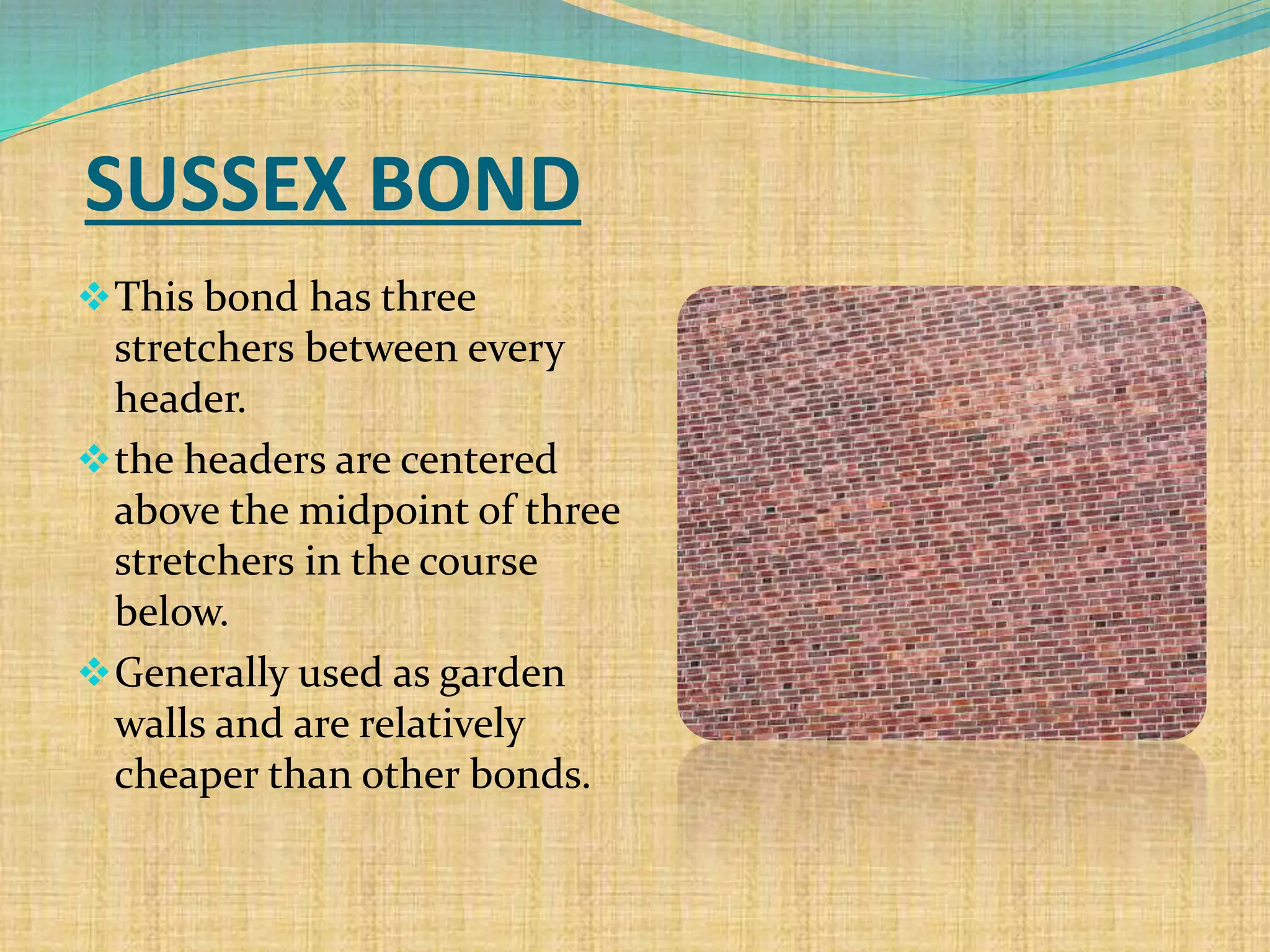 SUSSEX BOND
This bond has three
stretchers between every
header.
the headers are centered
above the midpoint of three
stretchers in the course
below.
Generally used as garden
walls and are relatively
cheaper than other bonds.
 