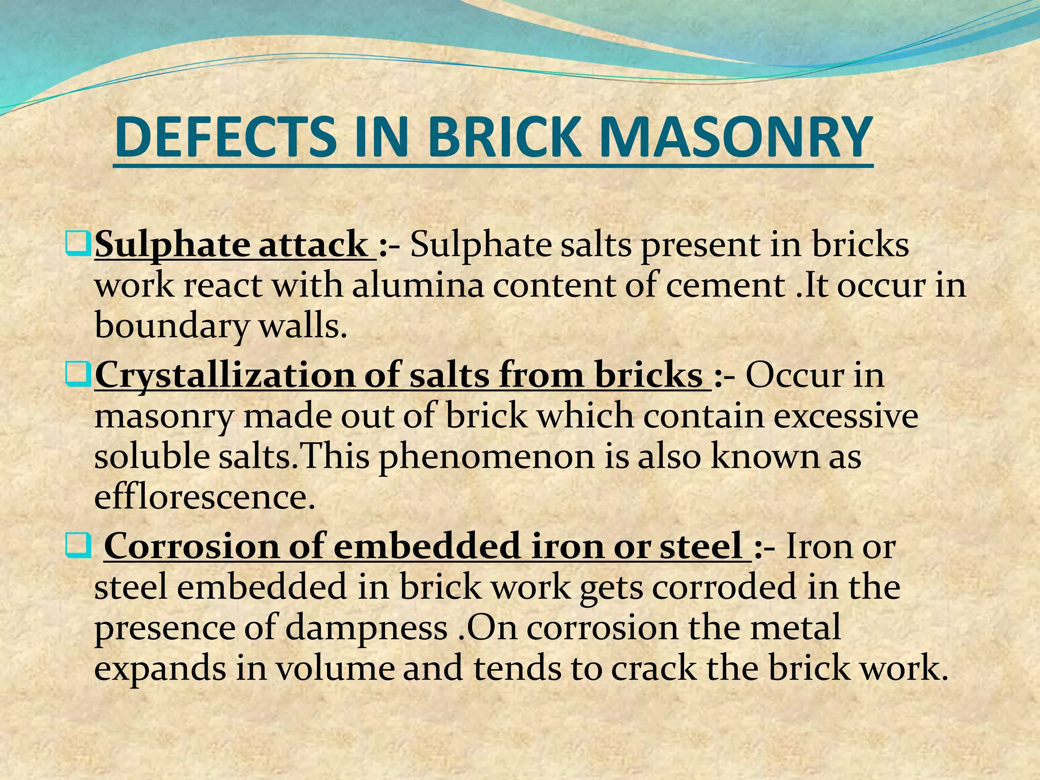 DEFECTS IN BRICK MASONRY
Sulphate attack :- Sulphate salts present in bricks
work react with alumina content of cement .It occur in
boundary walls.
Crystallization of salts from bricks :- Occur in
masonry made out of brick which contain excessive
soluble salts.This phenomenon is also known as
efflorescence.
 Corrosion of embedded iron or steel :- Iron or
steel embedded in brick work gets corroded in the
presence of dampness .On corrosion the metal
expands in volume and tends to crack the brick work.
 