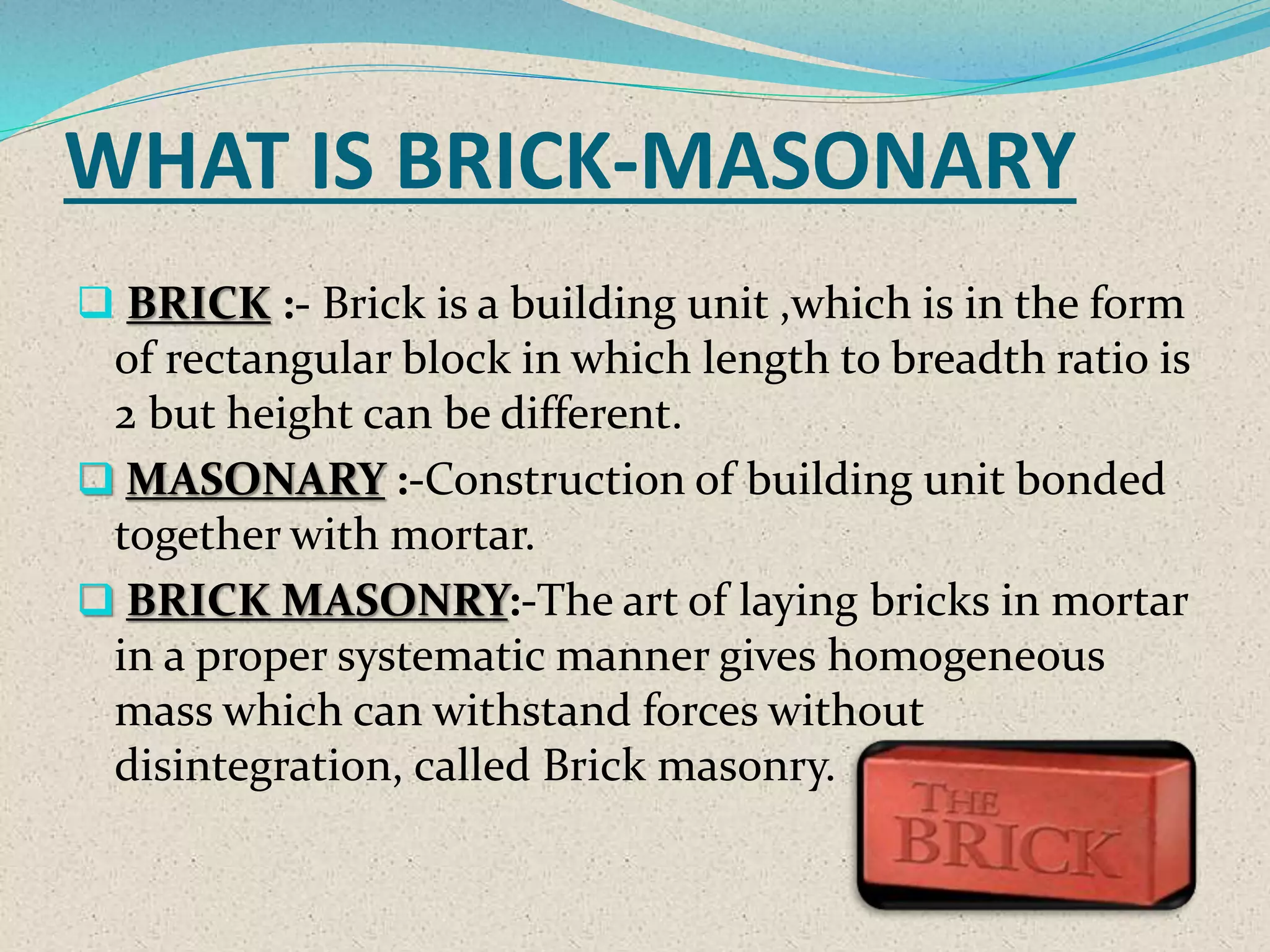 WHAT IS BRICK-MASONARY
 BRICK :- Brick is a building unit ,which is in the form
of rectangular block in which length to breadth ratio is
2 but height can be different.
 MASONARY :-Construction of building unit bonded
together with mortar.
 BRICK MASONRY:-The art of laying bricks in mortar
in a proper systematic manner gives homogeneous
mass which can withstand forces without
disintegration, called Brick masonry.
 