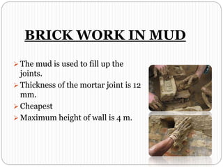 BRICK WORK IN MUD
 The mud is used to fill up the
joints.
 Thickness of the mortar joint is 12
mm.
 Cheapest
 Maximum height of wall is 4 m.
 