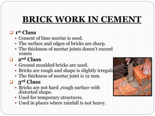 BRICK WORK IN CEMENT
 1st Class
 Cement of lime mortar is used.
 The surface and edges of bricks are sharp.
 The thickness of mortar joints doesn’t exceed
10mm
 2nd Class
 Ground moulded bricks are used.
 Bricks are rough and shape is slightly irregular.
 The thickness of mortar joint is 12 mm.
 3rd Class
 Bricks are not hard ,rough surface with
distorted shape.
 Used for temporary structures.
 Used in places where rainfall is not heavy.
 