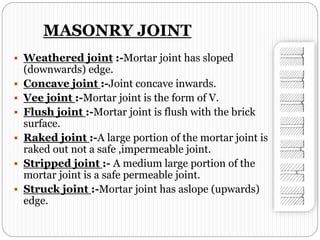 MASONRY JOINT
 Weathered joint :-Mortar joint has sloped
(downwards) edge.
 Concave joint :-Joint concave inwards.
 Vee joint :-Mortar joint is the form of V.
 Flush joint :-Mortar joint is flush with the brick
surface.
 Raked joint :-A large portion of the mortar joint is
raked out not a safe ,impermeable joint.
 Stripped joint :- A medium large portion of the
mortar joint is a safe permeable joint.
 Struck joint :-Mortar joint has aslope (upwards)
edge.
 