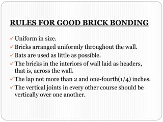 RULES FOR GOOD BRICK BONDING
 Uniform in size.
 Bricks arranged uniformly throughout the wall.
 Bats are used as little as possible.
 The bricks in the interiors of wall laid as headers,
that is, across the wall.
 The lap not more than 2 and one-fourth(1/4) inches.
 The vertical joints in every other course should be
vertically over one another.
 