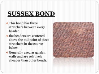 SUSSEX BOND
 This bond has three
stretchers between every
header.
 the headers are centered
above the midpoint of three
stretchers in the course
below.
 Generally used as garden
walls and are relatively
cheaper than other bonds.
 