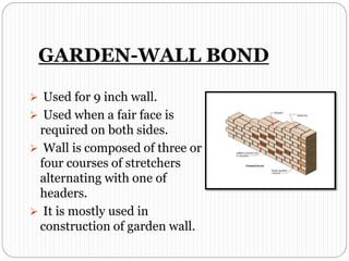 GARDEN-WALL BOND
 Used for 9 inch wall.
 Used when a fair face is
required on both sides.
 Wall is composed of three or
four courses of stretchers
alternating with one of
headers.
 It is mostly used in
construction of garden wall.
 
