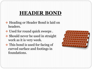 HEADER BOND
 Heading or Header Bond is laid on
headers.
 Used for round quick sweeps .
 Should never be used in straight
work as it is very week.
 This bond is used for facing of
curved surface and footings in
foundations.
 