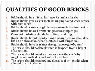 QUALITIES OF GOOD BRICKS
1. Bricks should be uniform in shape & standard in size.
2. Bricks should give a clear metallic ringing sound when struck
with each other.
3. Bricks should show a bright homogeneous & free from voids.
4. Bricks should be well brunt and possess sharp edges.
5. Colour of the bricks should be uniform and bright.
6. Bricks should be sufficiently hard & no impression should be
left on bricks surface when scratched with finger nail.
7. Bricks should have crushing strength above 5.50N/mm”.
8. The bricks should not break when it dropped from a height
of about 1 m.
9. The bricks should not absorb water more than 20% by
weight when soaked in cold water for 24 hrs.
10. The bricks should not show any deposits of white salts when
allowed to dry in shade.
 