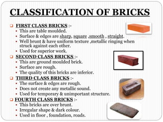 CLASSIFICATION OF BRICKS
 FIRST CLASS BRICKS :-
 This are table moulded.
 Surface & edges are sharp, square ,smooth , straight.
 Well brunt & have uniform texture ,metallic ringing when
struck against each other.
 Used for superior work.
 SECOND CLASS BRICKS :-
 This are ground moulded brick.
 Surface are rough.
 The quality of this bricks are inferior.
 THIRD CLASS BRICKS :-
 The surface & edges are rough.
 Does not create any metallic sound.
 Used for temporary & unimportant structure.
 FOURTH CLASS BRICKS :-
 This bricks are over brunt.
 Irregular shape & dark colour.
 Used in floor , foundation, roads.
 
