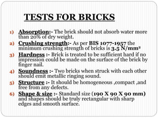 TESTS FOR BRICKS
1) Absorption:- The brick should not absorb water more
than 20% of dry weight.
2) Crushing strength:- As per BIS 1077-1957 the
minimum crushing strength of bricks is 3.5 N/mm2
3) Hardness :- Brick is treated to be sufficient hard if no
impression could be made on the surface of the brick by
finger nail.
4) Soundness :- Two bricks when struck with each other
should emit metallic ringing sound.
5) Structure :- It should be homogeneous ,compact ,and
free from any defects.
6) Shape & size :- Standard size (190 X 90 X 90 mm)
and shapes should be truly rectangular with sharp
edges and smooth surface.
 