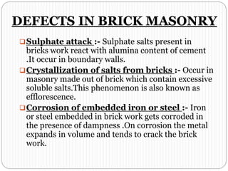 DEFECTS IN BRICK MASONRY
Sulphate attack :- Sulphate salts present in
bricks work react with alumina content of cement
.It occur in boundary walls.
Crystallization of salts from bricks :- Occur in
masonry made out of brick which contain excessive
soluble salts.This phenomenon is also known as
efflorescence.
Corrosion of embedded iron or steel :- Iron
or steel embedded in brick work gets corroded in
the presence of dampness .On corrosion the metal
expands in volume and tends to crack the brick
work.
 
