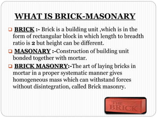 WHAT IS BRICK-MASONARY
 BRICK :- Brick is a building unit ,which is in the
form of rectangular block in which length to breadth
ratio is 2 but height can be different.
 MASONARY :-Construction of building unit
bonded together with mortar.
 BRICK MASONRY:-The art of laying bricks in
mortar in a proper systematic manner gives
homogeneous mass which can withstand forces
without disintegration, called Brick masonry.
 