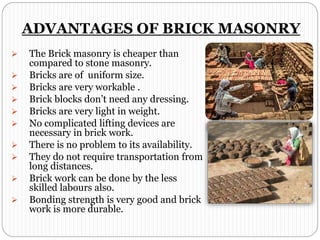 ADVANTAGES OF BRICK MASONRY
 The Brick masonry is cheaper than
compared to stone masonry.
 Bricks are of uniform size.
 Bricks are very workable .
 Brick blocks don’t need any dressing.
 Bricks are very light in weight.
 No complicated lifting devices are
necessary in brick work.
 There is no problem to its availability.
 They do not require transportation from
long distances.
 Brick work can be done by the less
skilled labours also.
 Bonding strength is very good and brick
work is more durable.
 