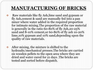 MANUFACTURING OF BRICKS
 Raw materials like fly Ash,lime sand and gypsum or
fly Ash,cement & sand are manually fed into a pan
mixer where water added in the required proportion
for intimate mixing.The proportion of the raw material
is generally in the ratio 60-80% of fly Ash,20-25%
sand and 8-10% cement,or 60-80% of fly ash 10-20%
lime,10% gypsum and 10% sand,depending upon the
quality of raw materials.
 After mixing, the mixture is shifted to the
hydraulic/mechanical presses.The bricks are carried
on wooden pellets to the open area where they are
dried and water cured for 21 days .The bricks are
tested and sorted before dispatch.
 