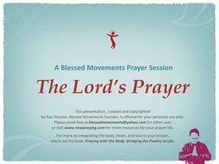 A Blessed Movements Prayer Session

The Lord’s Prayer
                   This presentation, created and copyrighted
by Roy DeLeon, Blessed Movements founder, is offered for your personal use only.
       Please email Roy at blessedmovements@yahoo.com for other uses
     or visit www.nowpraying.com for more resources for your prayer life.
        For more on integrating the body, heart, and soul in your prayer,
     check out his book, Praying with the Body: Bringing the Psalms to Life.
 