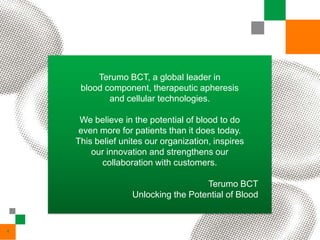 Terumo BCT, a global leader in
     blood component, therapeutic apheresis
            and cellular technologies.

     We believe in the potential of blood to do
     even more for patients than it does today.
    This belief unites our organization, inspires
        our innovation and strengthens our
           collaboration with customers.

                                     Terumo BCT
                   Unlocking the Potential of Blood


4
 