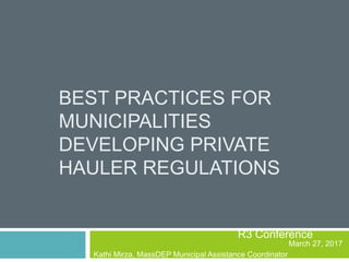 BEST PRACTICES FOR
MUNICIPALITIES
DEVELOPING PRIVATE
HAULER REGULATIONS
R3 Conference
March 27, 2017
Kathi Mirza, MassDEP Municipal Assistance Coordinator
 