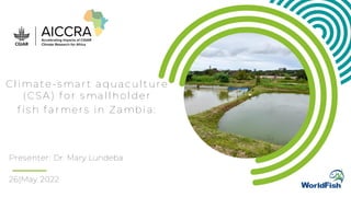 Presenter: Dr. Mary Lundeba
Climate-smart aquaculture
(CSA) for smallholder
fish farmers in Zambia:
26|May 2022
 