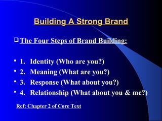 Building A Strong Brand

 The   Four Steps of Brand Building:

 1.   Identity (Who are you?)
 2.   Meaning (What are you?)
 3.   Response (What about you?)
 4.   Relationship (What about you & me?)
Ref: Chapter 2 of Core Text
 