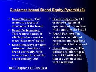 Customer-based Brand Equity Pyramid (2)

   Brand Salience: This          Brand Judgments: The
    relates to aspects of          customers’ personal
    awareness of the brand         opinions and evaluations
   Brand Performance:             with regard to the brand
    This relates to ways in       Brand Feelings: The
    which product/ service         customers’ emotional
    meets customers’ needs         responses and reactions
   Brand Imagery: It’s how        with respect to the brand
    customers visualize a         Brand Resonance: The
    brand abstractly, with         ultimate relationship &
    no relevance to what the       level of identification
    brand actually does            that the customer has
                                   with the brand
Ref: Chapter 2 of Core Text
 