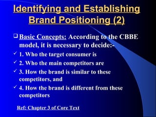Identifying and Establishing
   Brand Positioning (2)
 Basic  Concepts: According to the CBBE
    model, it is necessary to decide:-
   1. Who the target consumer is
   2. Who the main competitors are
   3. How the brand is similar to these
    competitors, and
   4. How the brand is different from these
    competitors

 Ref: Chapter 3 of Core Text
 