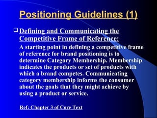 Positioning Guidelines (1)
 Defining
         and Communicating the
 Competitive Frame of Reference:
 A starting point in defining a competitive frame
 of reference for brand positioning is to
 determine Category Membership. Membership
 indicates the products or set of products with
 which a brand competes. Communicating
 category membership informs the consumer
 about the goals that they might achieve by
 using a product or service.

 Ref: Chapter 3 of Core Text
 