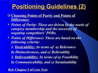 Positioning Guidelines (2)
   Choosing Points of Parity and Points of
    Difference:
   Points of Parity: These are driven by the needs of
    category membership and the necessity of
    negating competitors’ PODs.
   Points of Difference: These are based on the
    following criteria:
    1. Desirability: In terms of a) Relevance
    b) Distinctiveness, and c) Believablity
    2. Deliverability: In terms of a) Feasibility
    b) Communicability, and c) Sustainability
Ref: Chapter 3 of Core Text
 