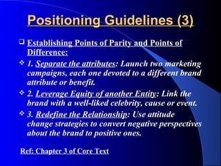 Positioning Guidelines (3)
 Establishing Points of Parity and Points of
  Difference:
 1. Separate the attributes: Launch two marketing
  campaigns, each one devoted to a different brand
  attribute or benefit.
 2. Leverage Equity of another Entity: Link the
  brand with a well-liked celebrity, cause or event.
 3. Redefine the Relationship: Use attitude
  change strategies to convert negative perspectives
  about the brand to positive ones.

Ref: Chapter 3 of Core Text
 