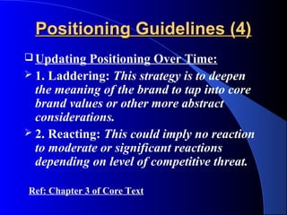 Positioning Guidelines (4)
 Updating  Positioning Over Time:
 1. Laddering: This strategy is to deepen
  the meaning of the brand to tap into core
  brand values or other more abstract
  considerations.
 2. Reacting: This could imply no reaction
  to moderate or significant reactions
  depending on level of competitive threat.

Ref: Chapter 3 of Core Text
 
