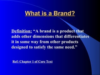 What is a Brand?

Definition: “A brand is a product that
adds other dimensions that differentiates
it in some way from other products
designed to satisfy the same need.”


Ref: Chapter 1 of Core Text
 