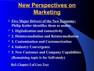 New Perspectives on
             Marketing
   Five Major Drivers of the New Economy:
    Philip Kotler identifies them as under:
   1. Digitalization and connectivity
   2. Disintermediation and Reintermediation
   3. Customization and Customerization
   4. Industry Convergence
   5. New Customer and Company Capabilities
    (Remaining topic is for Self-study)
    Ref: Chapter 5 of Core Text
 