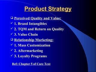 Product Strategy
 Perceived Quality and Value:
 1. Brand Intangibles
 2. TQM and Return on Quality
 3. Value Chain
 Relationship Marketing:
 1. Mass Customization
 2. Aftermarketing
 3. Loyalty Programs

Ref: Chapter 5 of Core Text
 